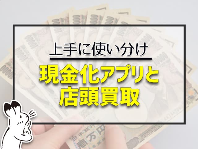 上手に使い分けて、現金化アプリと店頭買取