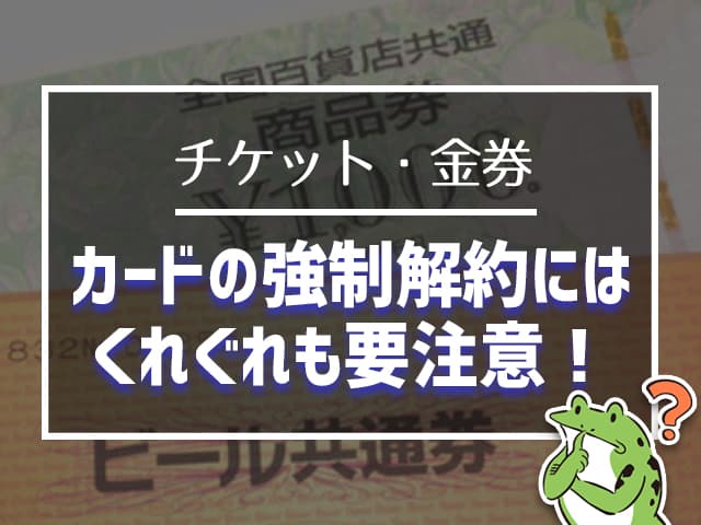 チケット、金券:カードの強制解約にはくれぐれも要注意!